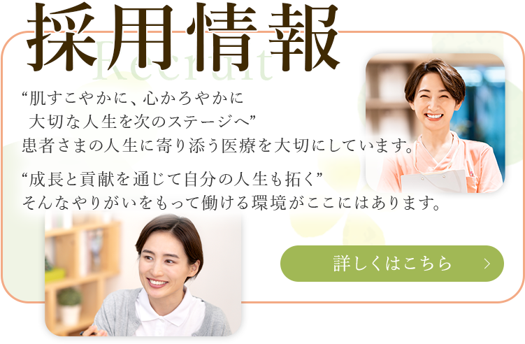 採用情報 “肌すこやかに、心かろやかに大切な人生を次のステージへ”患者さまの人生に寄り添う医療を大切にしています。“成長と貢献を通じて自分の人生も拓く” そんなやりがいをもって働ける環境がここにはあります。