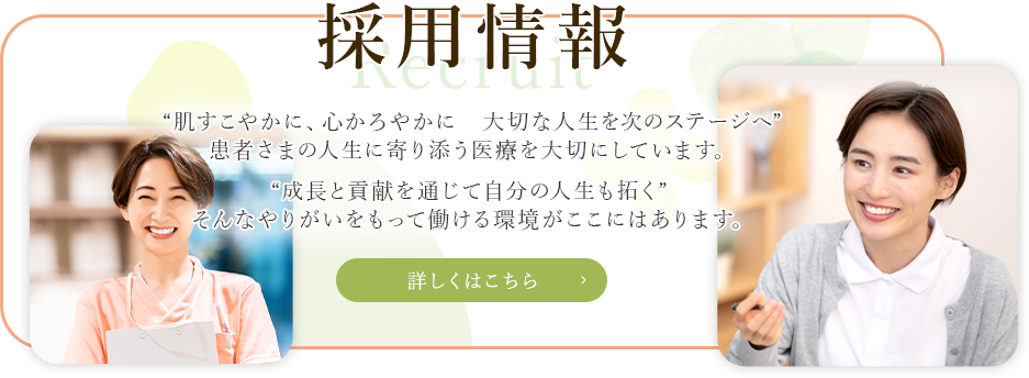 採用情報 “肌すこやかに、心かろやかに大切な人生を次のステージへ”患者さまの人生に寄り添う医療を大切にしています。“成長と貢献を通じて自分の人生も拓く” そんなやりがいをもって働ける環境がここにはあります。
